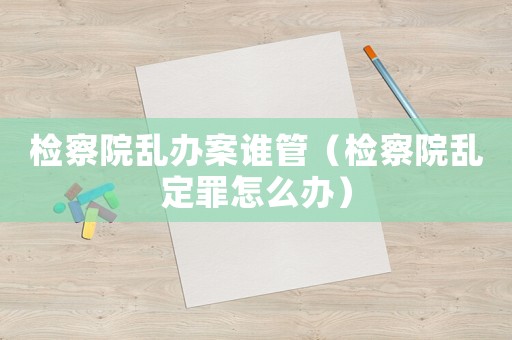 檢察院亂辦案誰管（檢察院亂定罪怎么辦）