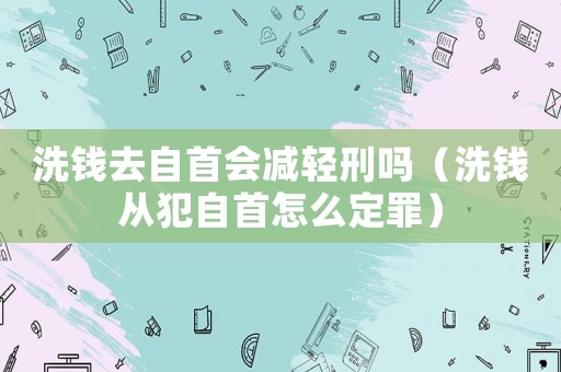 洗錢去自首會減輕刑嗎（洗錢從犯自首怎么定罪）