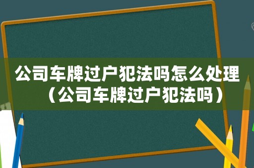 公司車牌過戶犯法嗎怎么處理（公司車牌過戶犯法嗎）