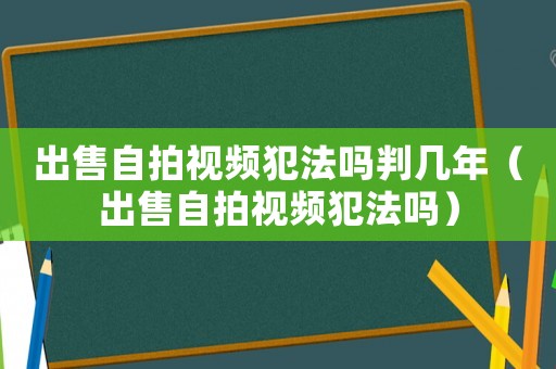 出售自拍視頻犯法嗎判幾年（出售自拍視頻犯法嗎）