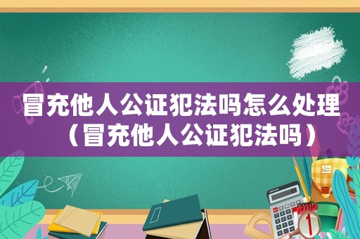 冒充他人公證犯法嗎怎么處理（冒充他人公證犯法嗎）