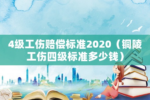 4級工傷賠償標(biāo)準(zhǔn)2020（銅陵工傷四級標(biāo)準(zhǔn)多少錢）