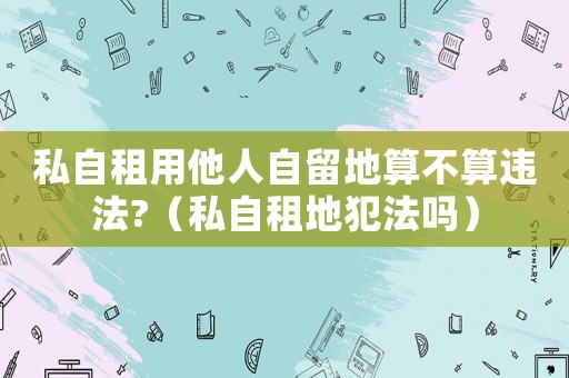 私自租用他人自留地算不算違法?（私自租地犯法嗎）