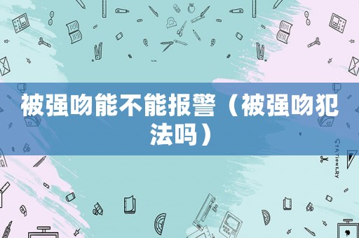 被強(qiáng)吻能不能報(bào)警（被強(qiáng)吻犯法嗎）