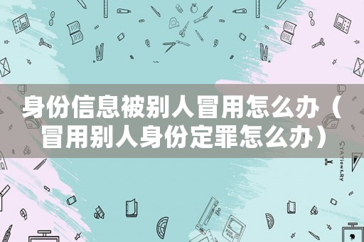 身份信息被別人冒用怎么辦（冒用別人身份定罪怎么辦）