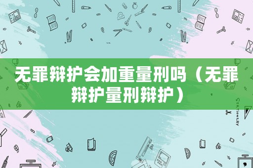 無罪辯護會加重量刑嗎（無罪辯護量刑辯護）