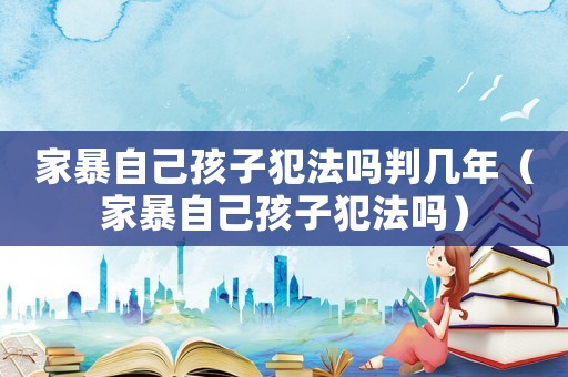 家暴自己孩子犯法嗎判幾年（家暴自己孩子犯法嗎）