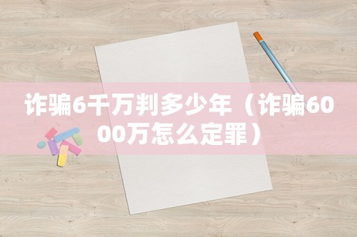 詐騙6千萬判多少年（詐騙6000萬怎么定罪）