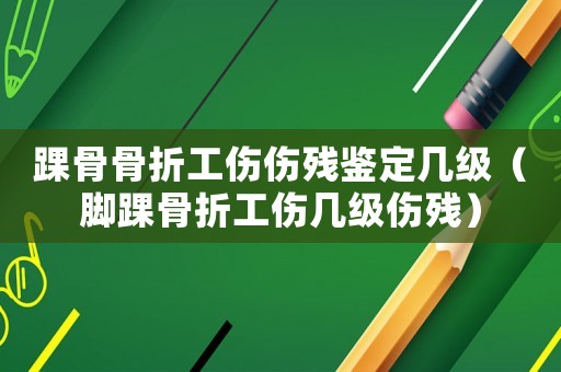 踝骨骨折工傷傷殘鑒定幾級（腳踝骨折工傷幾級傷殘）