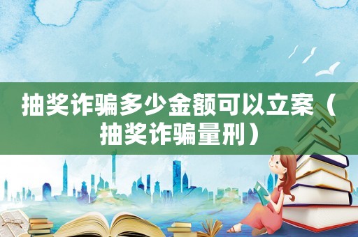 抽獎(jiǎng)詐騙多少金額可以立案（抽獎(jiǎng)詐騙量刑）