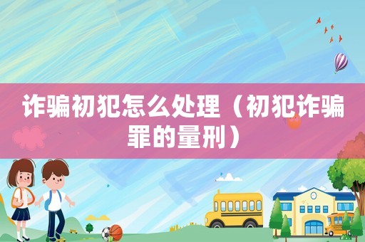 詐騙初犯怎么處理（初犯詐騙罪的量刑）