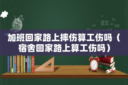 加班回家路上摔傷算工傷嗎（宿舍回家路上算工傷嗎）