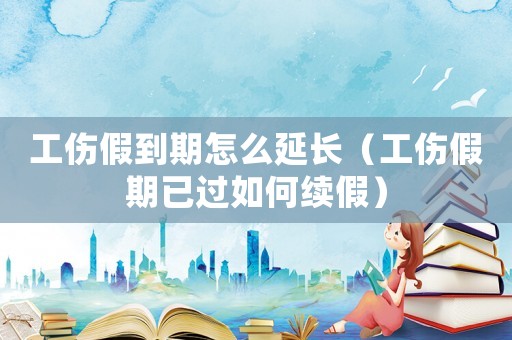 工傷假到期怎么延長（工傷假期已過如何續假）