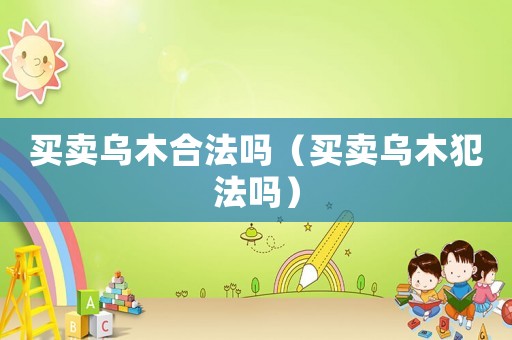 買賣烏木合法嗎（買賣烏木犯法嗎）