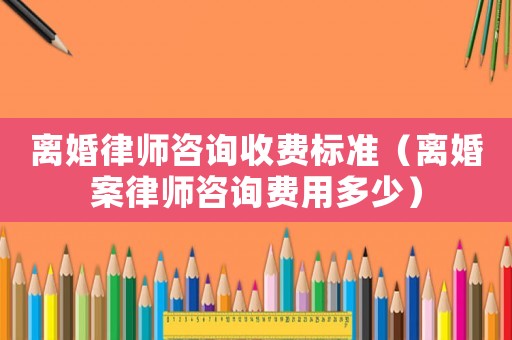離婚律師咨詢收費標準（離婚案律師咨詢費用多少）