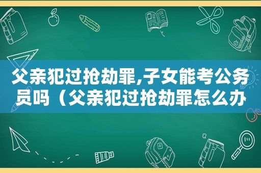 父親犯過搶劫罪,子女能考公務員嗎（父親犯過搶劫罪怎么辦）