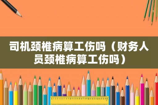 司機頸椎病算工傷嗎（財務(wù)人員頸椎病算工傷嗎）