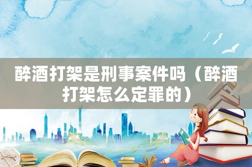 醉酒打架是刑事案件嗎（醉酒打架怎么定罪的）