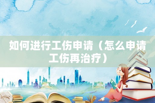 如何進行工傷申請（怎么申請工傷再治療）