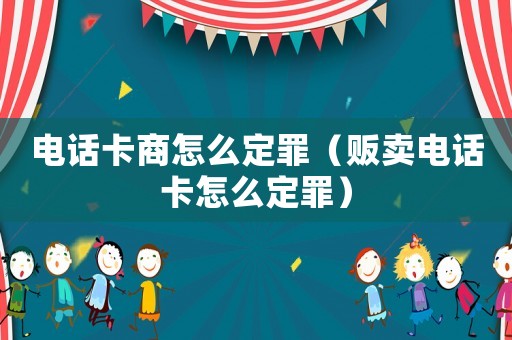 電話卡商怎么定罪（販賣電話卡怎么定罪）