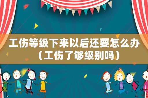 工傷等級下來以后還要怎么辦（工傷了夠級別嗎）