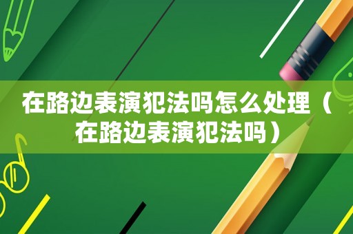 在路邊表演犯法嗎怎么處理（在路邊表演犯法嗎）