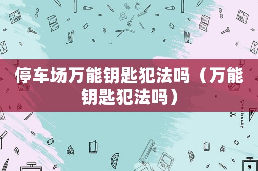 停車場萬能鑰匙犯法嗎（萬能鑰匙犯法嗎）