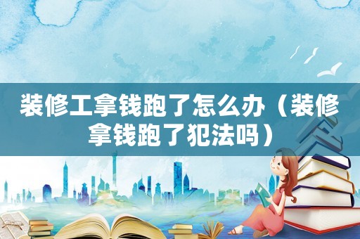 裝修工拿錢跑了怎么辦（裝修拿錢跑了犯法嗎）