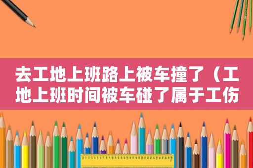 去工地上班路上被車撞了（工地上班時間被車碰了屬于工傷嗎）