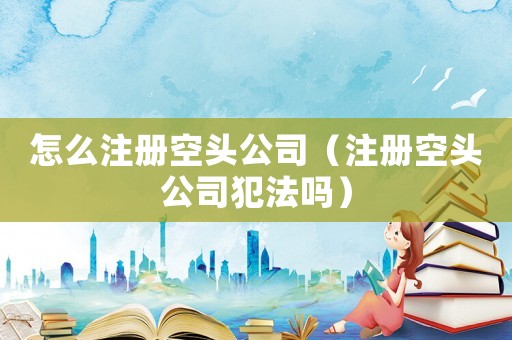 怎么注冊空頭公司（注冊空頭公司犯法嗎）