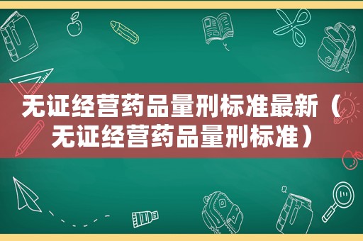無證經營藥品量刑標準最新（無證經營藥品量刑標準）