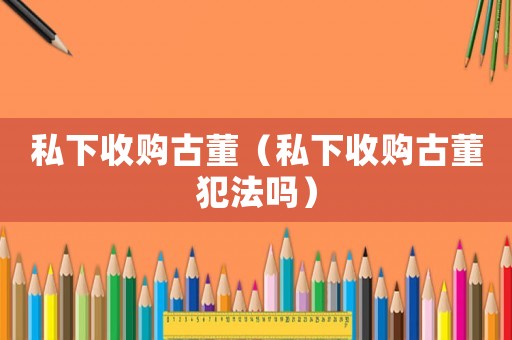 私下收購古董（私下收購古董犯法嗎）