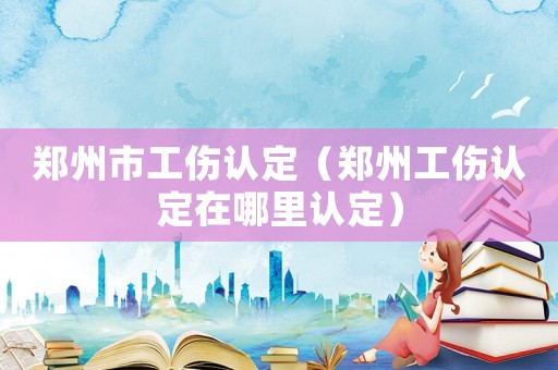 鄭州市工傷認(rèn)定（鄭州工傷認(rèn)定在哪里認(rèn)定）