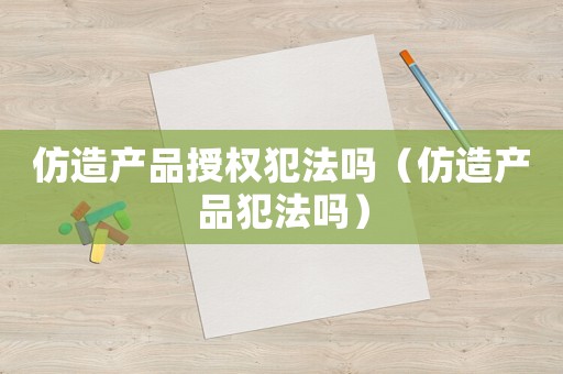 仿造產品授權犯法嗎（仿造產品犯法嗎）