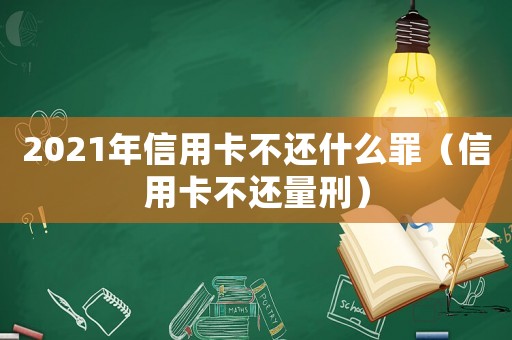 2021年信用卡不還什么罪（信用卡不還量刑）