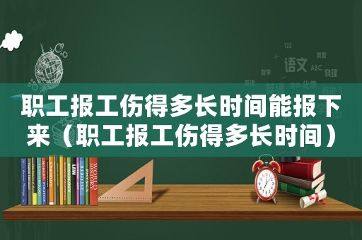 職工報工傷得多長時間能報下來（職工報工傷得多長時間）