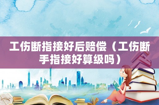 工傷斷指接好后賠償（工傷斷手指接好算級嗎）