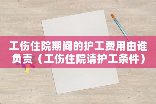 工傷住院期間的護工費用由誰負責（工傷住院請護工條件）
