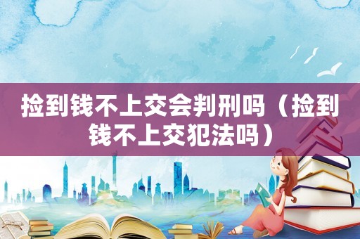 撿到錢不上交會(huì)判刑嗎（撿到錢不上交犯法嗎）