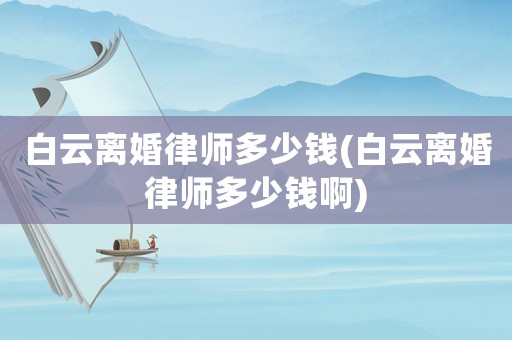 白云離婚律師多少錢(白云離婚律師多少錢啊)