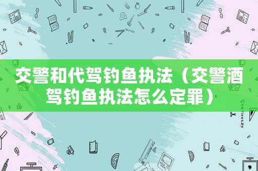 交警和代駕釣魚執法（交警酒駕釣魚執法怎么定罪）