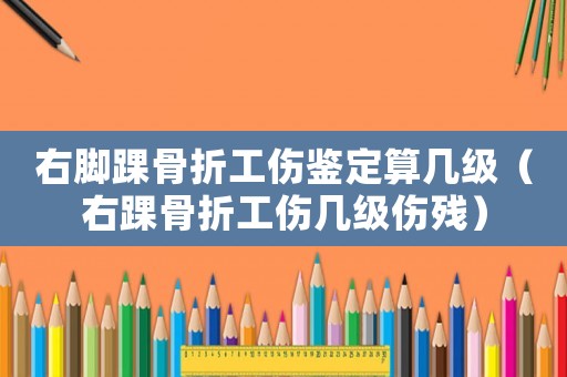 右腳踝骨折工傷鑒定算幾級（右踝骨折工傷幾級傷殘）