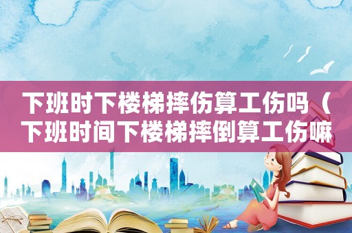 下班時下樓梯摔傷算工傷嗎（下班時間下樓梯摔倒算工傷嘛）