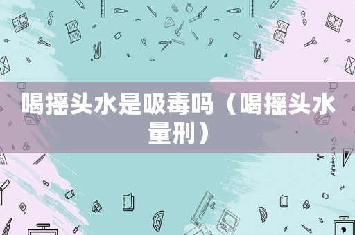 喝搖頭水是吸毒嗎（喝搖頭水量刑）
