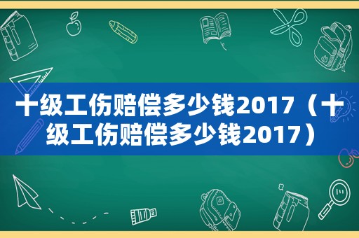 十級工傷賠償多少錢2017（十級工傷賠償多少錢2017）