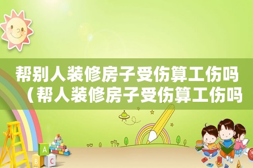 幫別人裝修房子受傷算工傷嗎（幫人裝修房子受傷算工傷嗎）