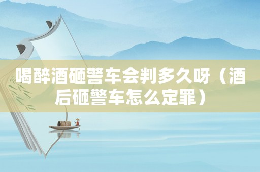 喝醉酒砸警車會(huì)判多久呀（酒后砸警車怎么定罪）
