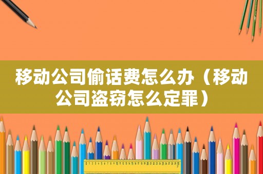 移動公司偷話費怎么辦（移動公司盜竊怎么定罪）