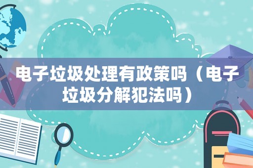 電子垃圾處理有政策嗎（電子垃圾分解犯法嗎）