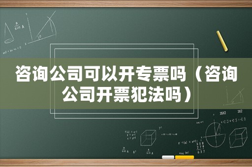 咨詢公司可以開專票嗎（咨詢公司開票犯法嗎）